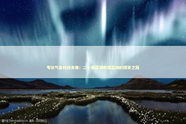 专访气象科技先锋：二十载深耕数据监测的探索之路 新闻
