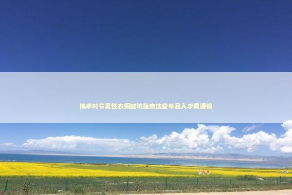 换季时节男性衣橱避坑指南这些单品入手需谨慎 时尚用品